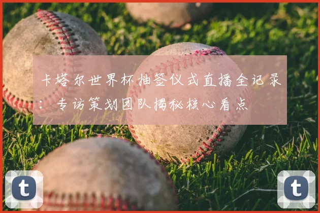 卡塔尔世界杯抽签仪式直播全记录:专访策划团队揭秘核心看点