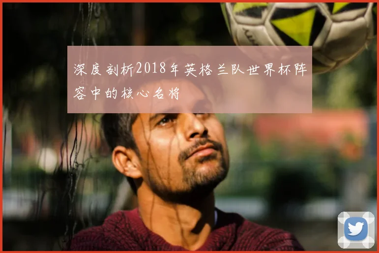 深度剖析2018年英格兰队世界杯阵容中的核心名将