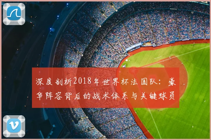 深度剖析2018年世界杯法国队：豪华阵容背后的战术体系与关键球员