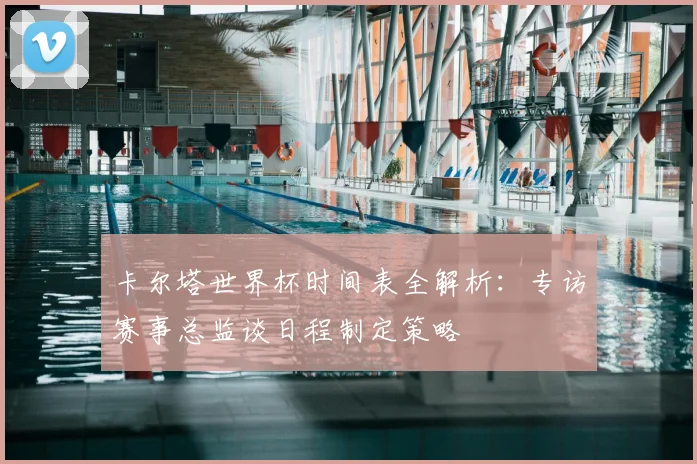 卡尔塔世界杯时间表全解析：专访赛事总监谈日程制定策略