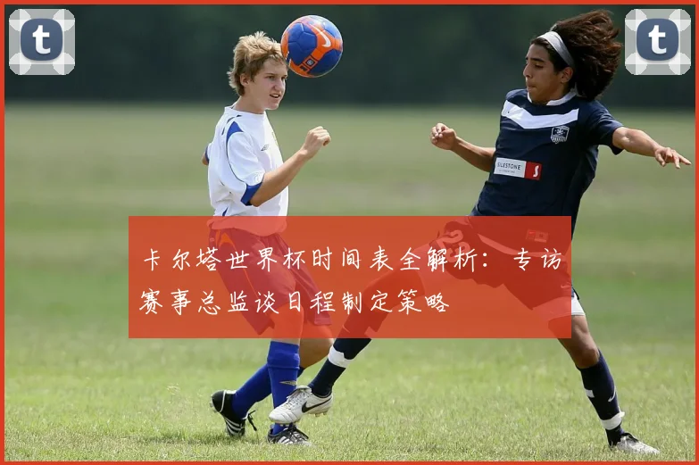 卡尔塔世界杯时间表全解析：专访赛事总监谈日程制定策略