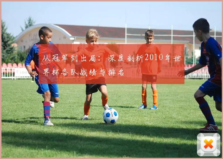 从冠军到出局：深度剖析2010年世界杯各队战绩与排名