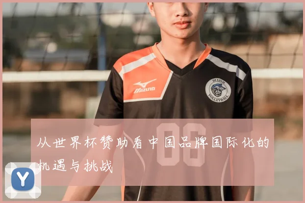 从世界杯赞助看中国品牌国际化的机遇与挑战