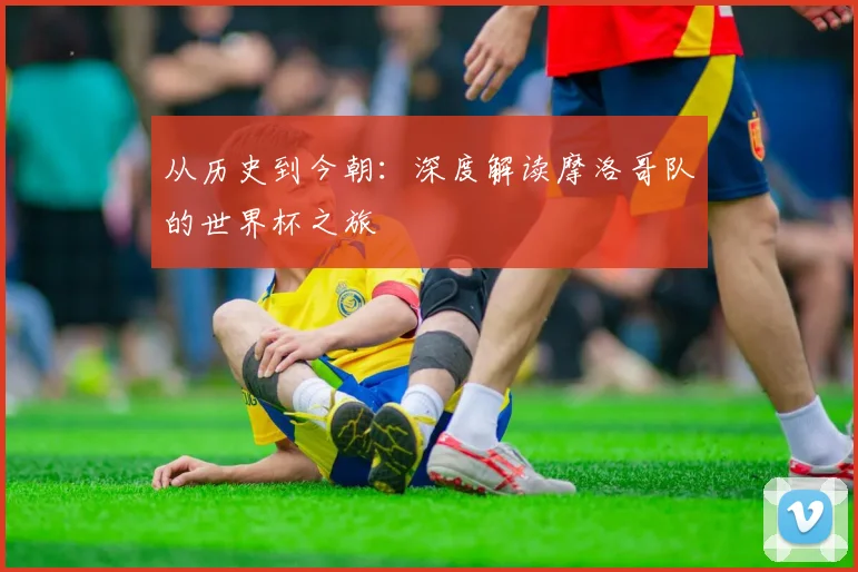 从历史到今朝：深度解读摩洛哥队的世界杯之旅