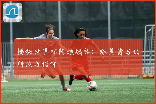 揭秘世界杯阿迪战袍：球员背后的科技与信仰