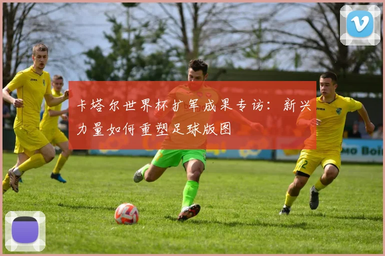 卡塔尔世界杯扩军成果专访：新兴力量如何重塑足球版图