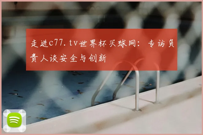 走进c77.tv世界杯买球网：专访负责人谈安全与创新