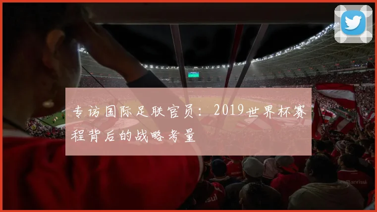 专访国际足联官员：2019世界杯赛程背后的战略考量