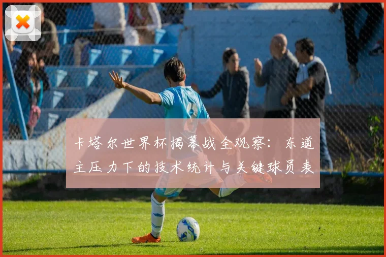 卡塔尔世界杯揭幕战全观察：东道主压力下的技术统计与关键球员表现评述