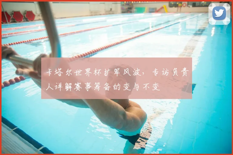 卡塔尔世界杯扩军风波,专访负责人详解赛事筹备的变与不变