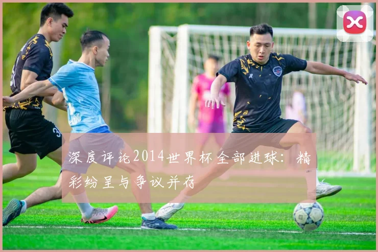 深度评论2014世界杯全部进球：精彩纷呈与争议并存