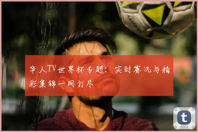 华人TV世界杯专题：实时赛况与精彩集锦一网打尽
