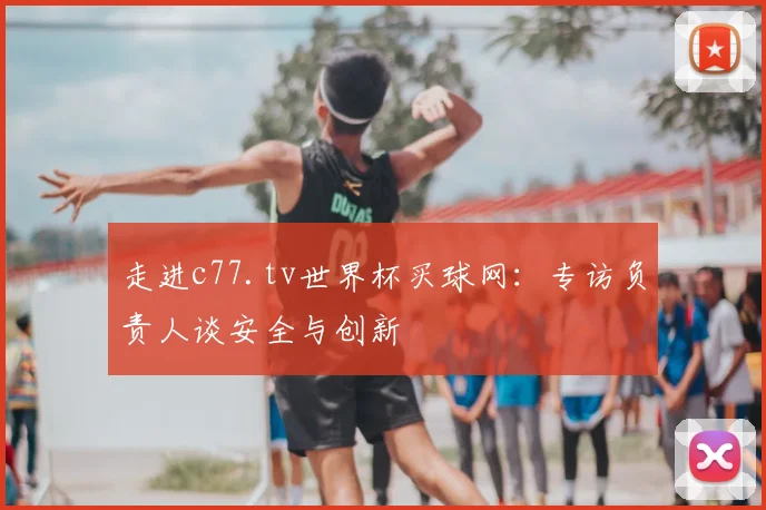 走进c77.tv世界杯买球网：专访负责人谈安全与创新