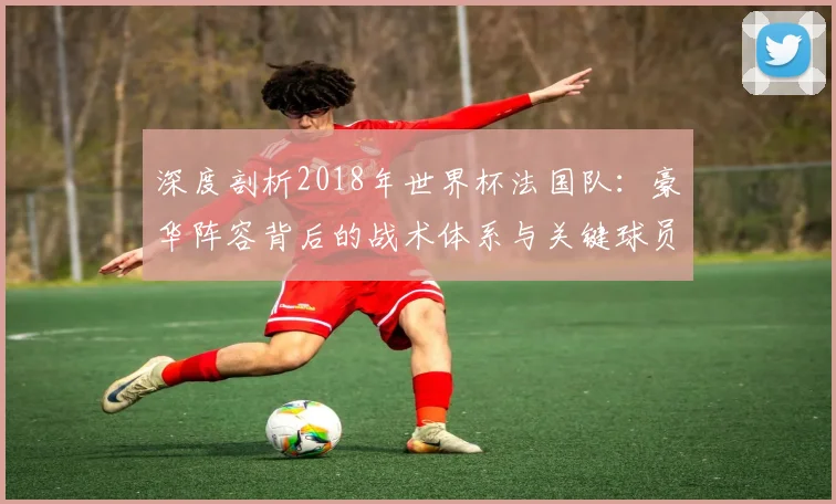 深度剖析2018年世界杯法国队：豪华阵容背后的战术体系与关键球员