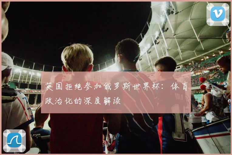 英国拒绝参加俄罗斯世界杯：体育政治化的深度解读