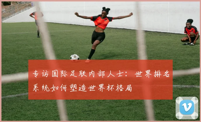 专访国际足联内部人士：世界排名系统如何塑造世界杯格局