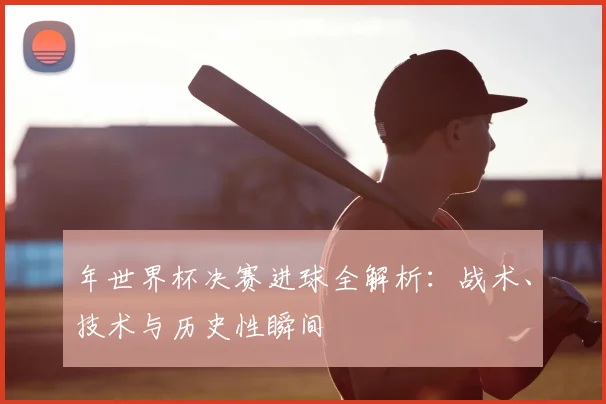 年世界杯决赛进球全解析:战术、技术与历史性瞬间