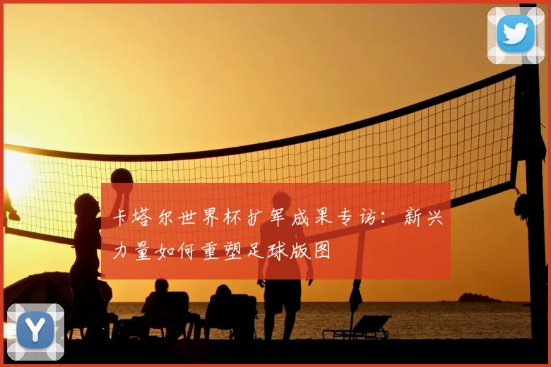 卡塔尔世界杯扩军成果专访：新兴力量如何重塑足球版图