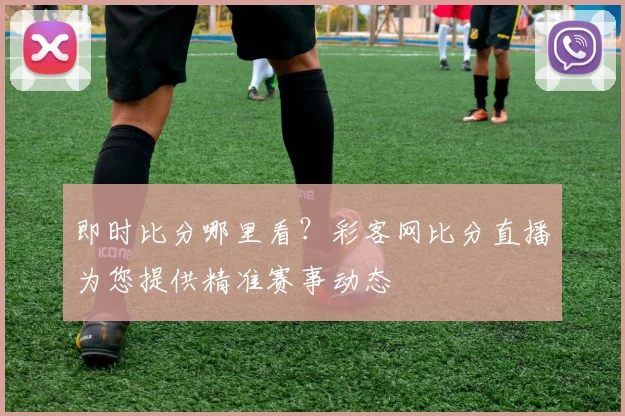 即时比分哪里看？彩客网比分直播为您提供精准赛事动态