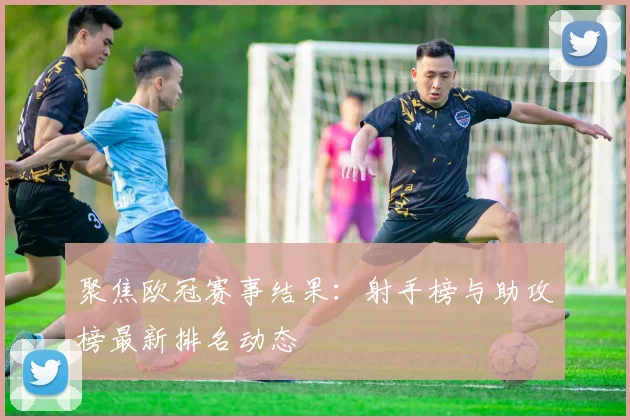 聚焦欧冠赛事结果:射手榜与助攻榜最新排名动态