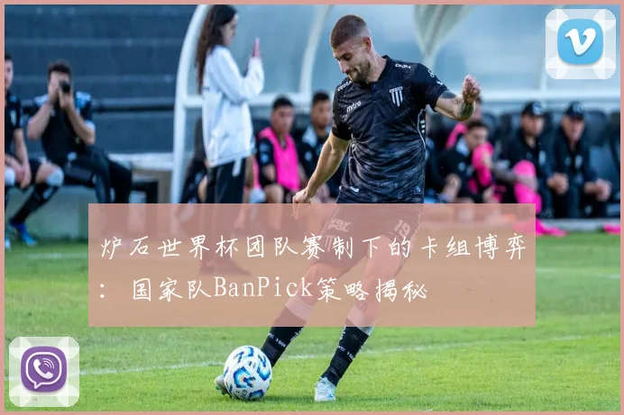 炉石世界杯团队赛制下的卡组博弈：国家队BanPick策略揭秘