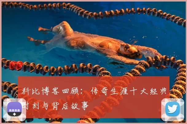 科比博客回顾:传奇生涯十大经典时刻与背后故事