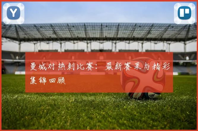曼城对热刺比赛：最新赛果与精彩集锦回顾