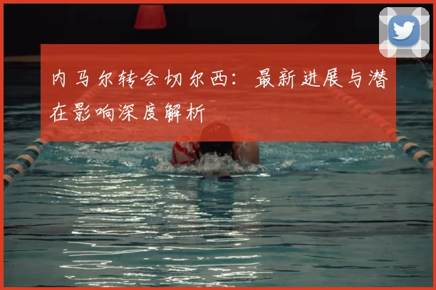 内马尔转会切尔西：最新进展与潜在影响深度解析