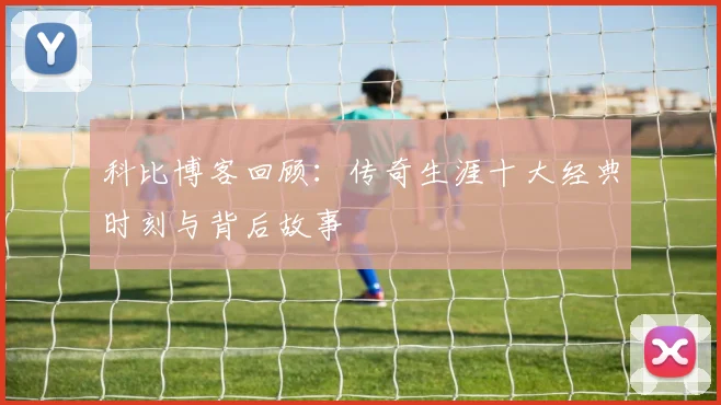科比博客回顾:传奇生涯十大经典时刻与背后故事